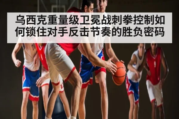 乌西克重量级卫冕战刺拳控制如何锁住对手反击节奏的胜负密码