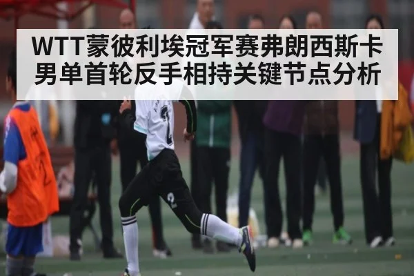 WTT蒙彼利埃冠军赛弗朗西斯卡男单首轮反手相持关键节点分析