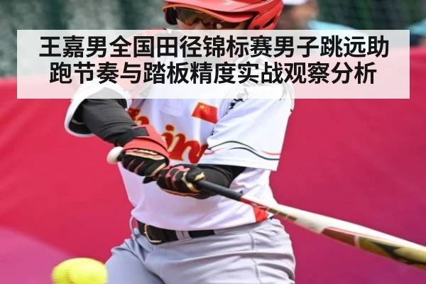 王嘉男全国田径锦标赛男子跳远助跑节奏与踏板精度实战观察分析