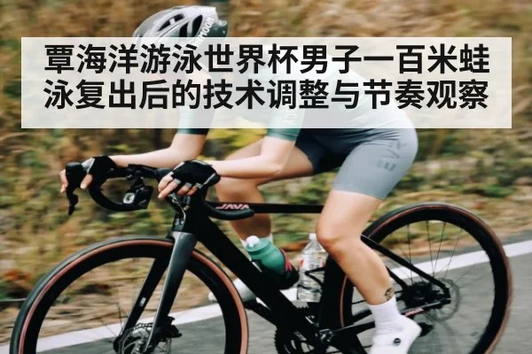 覃海洋游泳世界杯男子一百米蛙泳复出后的技术调整与节奏观察