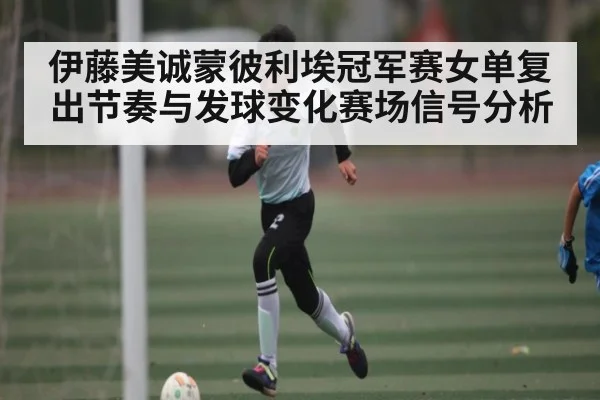 伊藤美诚蒙彼利埃冠军赛女单复出节奏与发球变化赛场信号分析